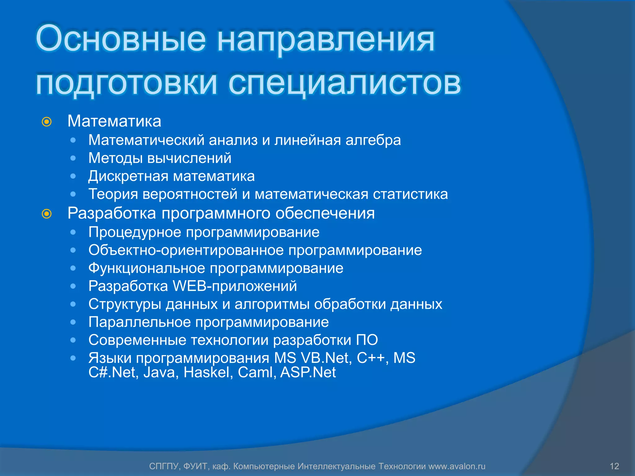 Основные направления
подготовки специалистов
   Математика
       Математический анализ и линейная алгебра
       Методы вычислений
       Дискретная математика
       Теория вероятностей и математическая статистика
   Разработка программного обеспечения
       Процедурное программирование
       Объектно-ориентированное программирование
       Функциональное программирование
       Разработка WEB-приложений
       Структуры данных и алгоритмы обработки данных
       Параллельное программирование
       Современные технологии разработки ПО
       Языки программирования MS VB.Net, C++, MS
        C#.Net, Java, Haskel, Caml, ASP.Net




               СПГПУ, ФУИТ, каф. Компьютерные Интеллектуальные Технологии www.avalon.ru   12
 