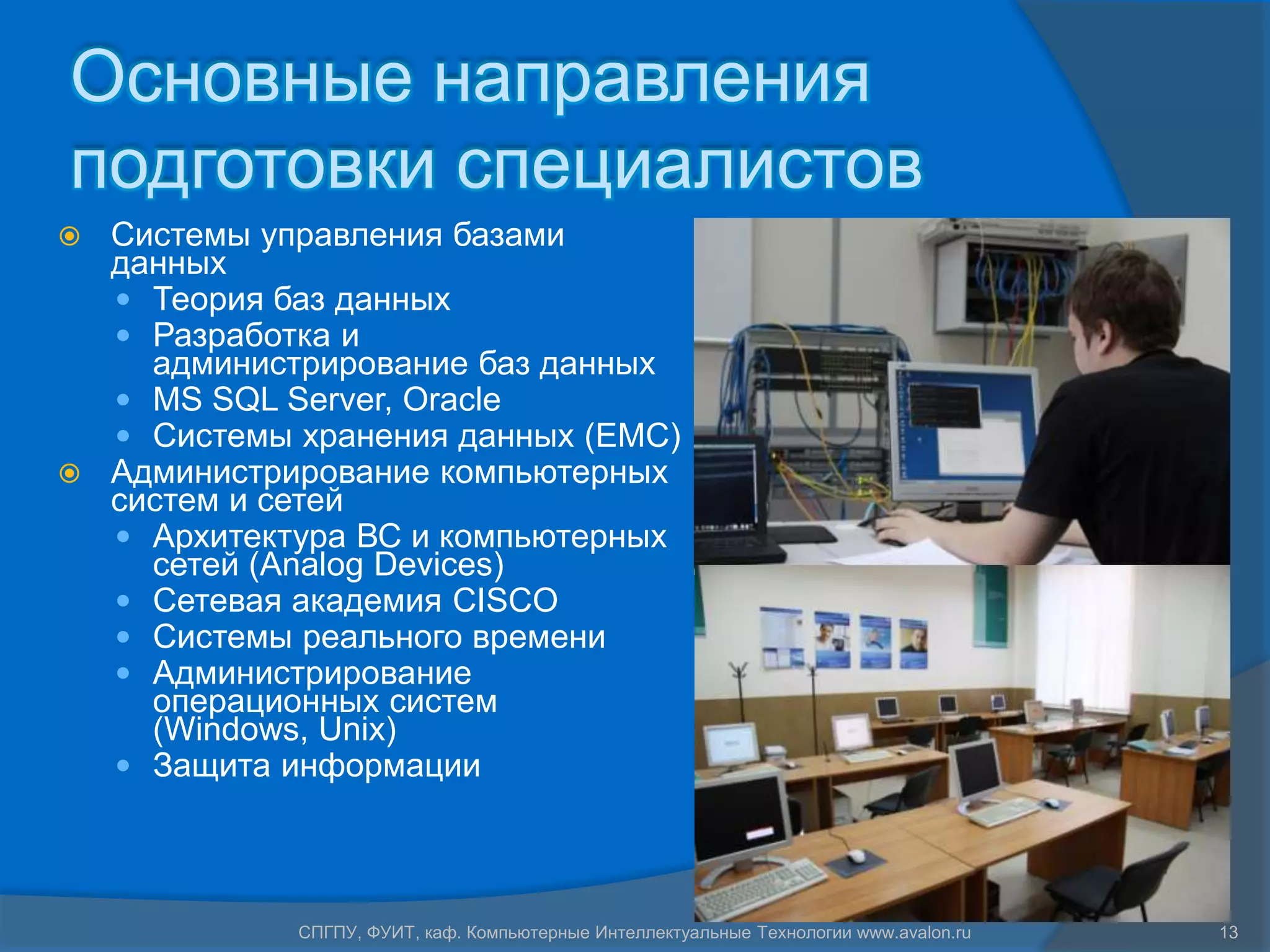 Основные направления
подготовки специалистов
 Системы управления базами
  данных
   Теория баз данных
   Разработка и
    администрирование баз данных
   MS SQL Server, Oracle
   Системы хранения данных (EMC)
 Администрирование компьютерных
  систем и сетей
   Архитектура ВС и компьютерных
    сетей (Analog Devices)
   Сетевая академия CISCO
   Системы реального времени
   Администрирование
    операционных систем
    (Windows, Unix)
   Защита информации




            СПГПУ, ФУИТ, каф. Компьютерные Интеллектуальные Технологии www.avalon.ru   13
 