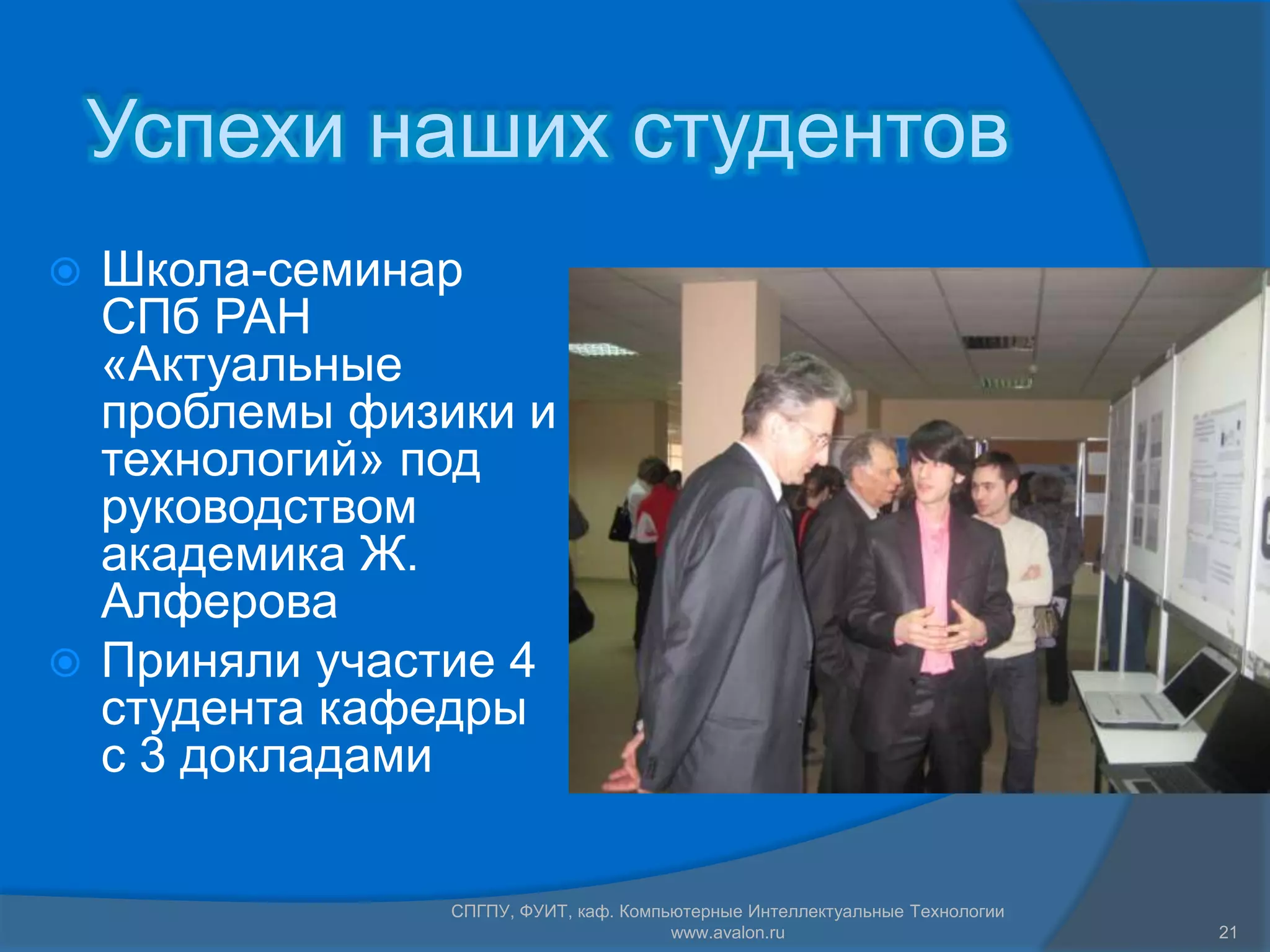 Успехи наших студентов
 Школа-семинар
  СПб РАН
  «Актуальные
  проблемы физики и
  технологий» под
  руководством
  академика Ж.
  Алферова
 Приняли участие 4
  студента кафедры
  с 3 докладами

               СПГПУ, ФУИТ, каф. Компьютерные Интеллектуальные Технологии
                                      www.avalon.ru                         21
 