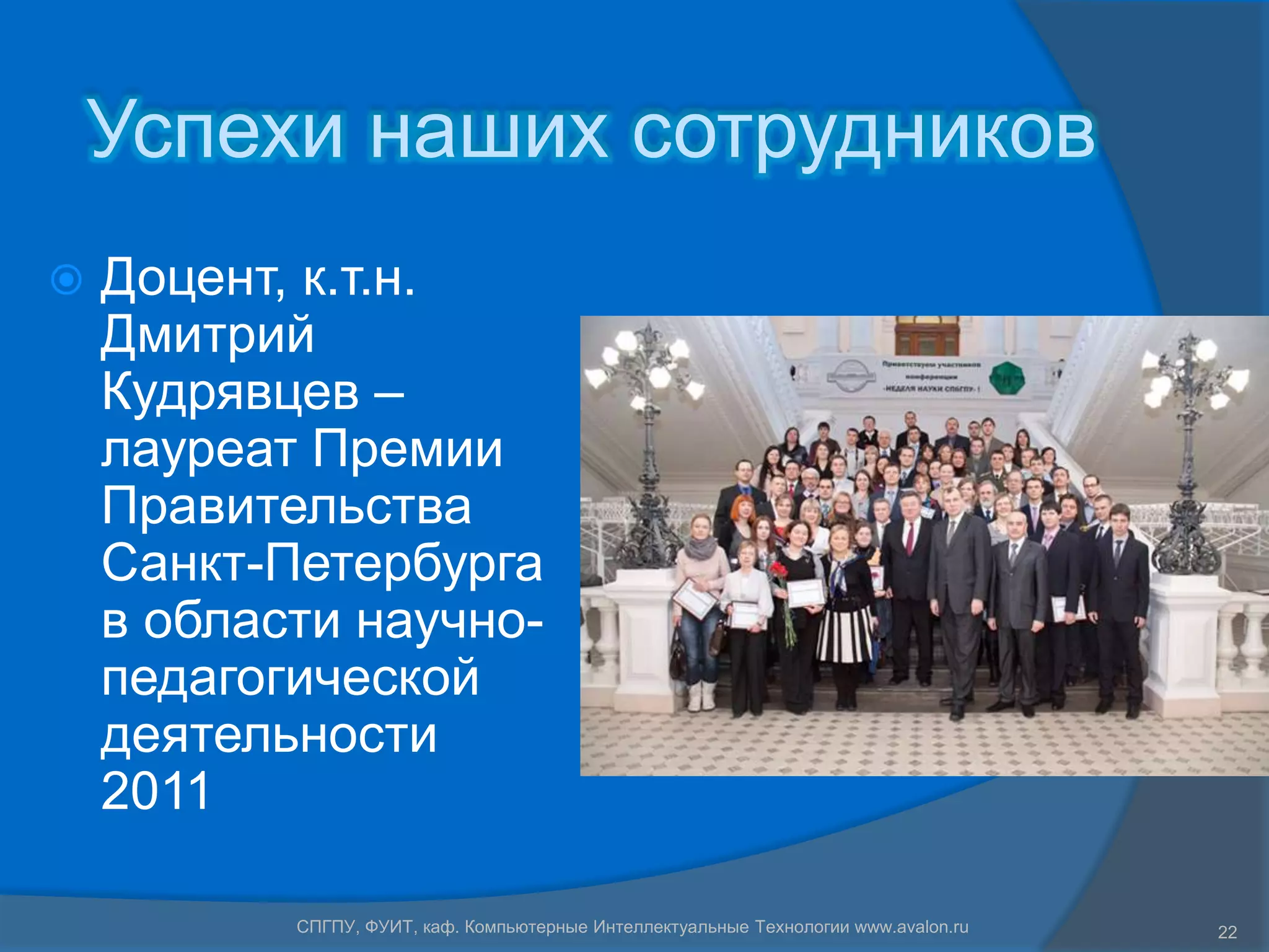 Успехи наших сотрудников
   Доцент, к.т.н.
    Дмитрий
    Кудрявцев –
    лауреат Премии
    Правительства
    Санкт-Петербурга
    в области научно-
    педагогической
    деятельности
    2011

           СПГПУ, ФУИТ, каф. Компьютерные Интеллектуальные Технологии www.avalon.ru   22
 