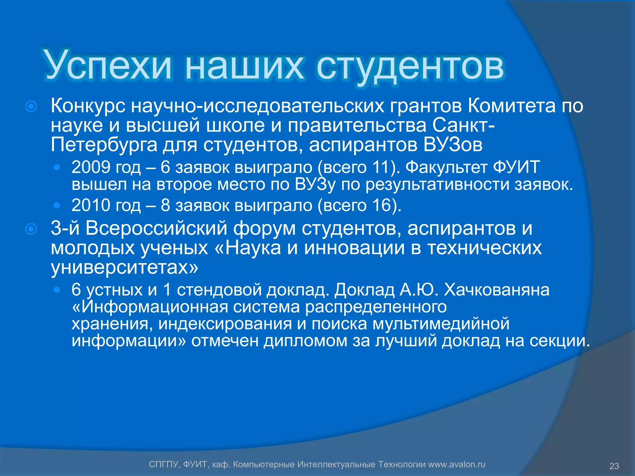 Успехи наших студентов
   Конкурс научно-исследовательских грантов Комитета по
    науке и высшей школе и правительства Санкт-
    Петербурга для студентов, аспирантов ВУЗов
     2009 год – 6 заявок выиграло (всего 11). Факультет ФУИТ
      вышел на второе место по ВУЗу по результативности заявок.
     2010 год – 8 заявок выиграло (всего 16).
   3-й Всероссийский форум студентов, аспирантов и
    молодых ученых «Наука и инновации в технических
    университетах»
     6 устных и 1 стендовой доклад. Доклад А.Ю. Хачкованяна
      «Информационная система распределенного
      хранения, индексирования и поиска мультимедийной
      информации» отмечен дипломом за лучший доклад на секции.




               СПГПУ, ФУИТ, каф. Компьютерные Интеллектуальные Технологии www.avalon.ru   23
 