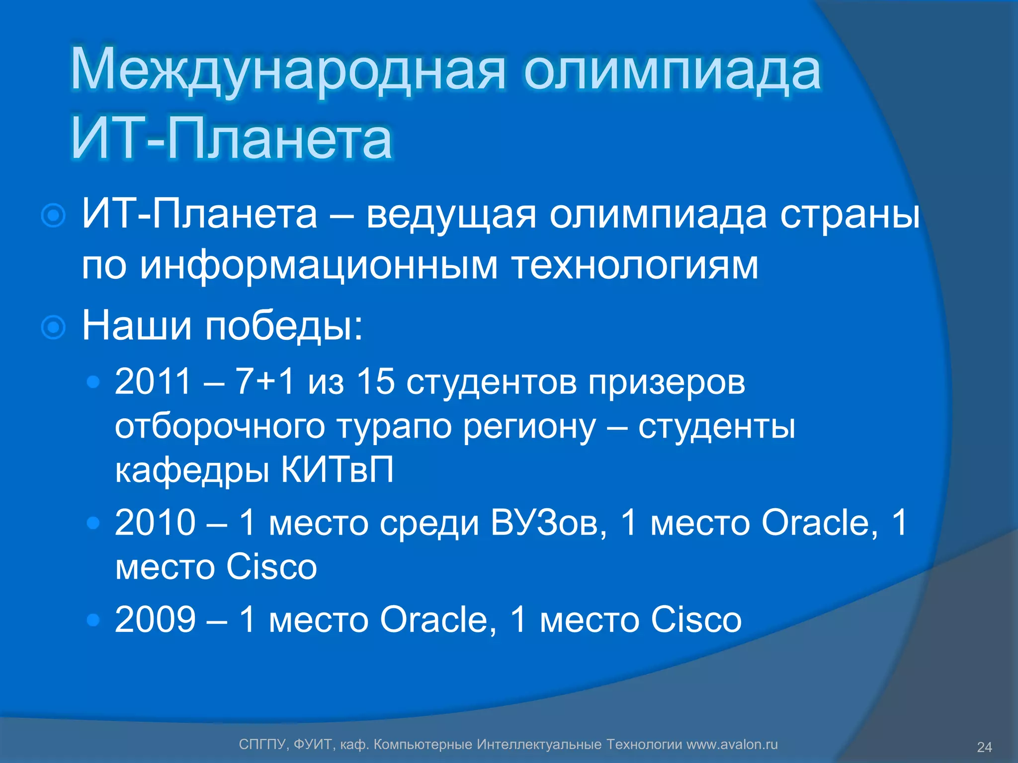 Международная олимпиада
    ИТ-Планета
 ИТ-Планета – ведущая олимпиада страны
  по информационным технологиям
 Наши победы:
     2011 – 7+1 из 15 студентов призеров
      отборочного турапо региону – студенты
      кафедры КИТвП
     2010 – 1 место среди ВУЗов, 1 место Oracle, 1
      место Cisco
     2009 – 1 место Oracle, 1 место Cisco


            СПГПУ, ФУИТ, каф. Компьютерные Интеллектуальные Технологии www.avalon.ru   24
 