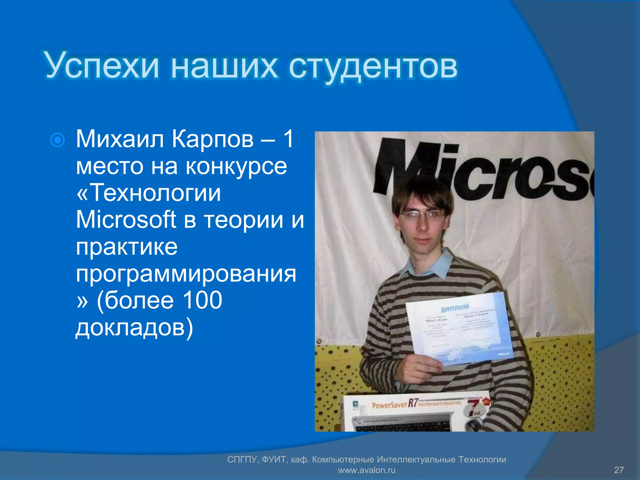Успехи наших студентов
   Михаил Карпов – 1
    место на конкурсе
    «Технологии
    Microsoft в теории и
    практике
    программирования
    » (более 100
    докладов)




                 СПГПУ, ФУИТ, каф. Компьютерные Интеллектуальные Технологии
                                        www.avalon.ru                         27
 