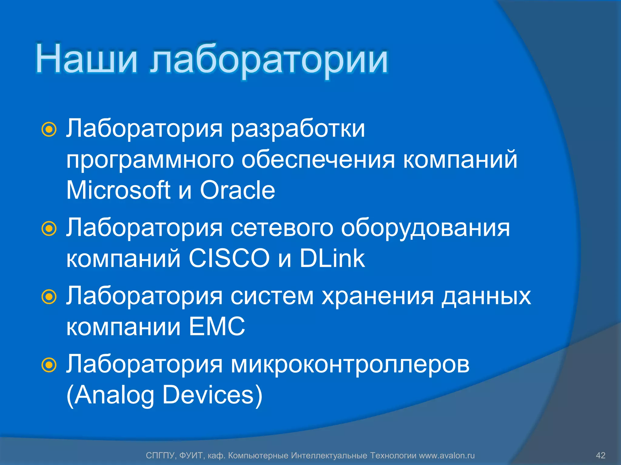 Наши лаборатории
 Лаборатория разработки
  программного обеспечения компаний
  Microsoft и Oracle
 Лаборатория сетевого оборудования
  компаний CISCO и DLink
 Лаборатория систем хранения данных
  компании EMC
 Лаборатория микроконтроллеров
  (Analog Devices)

       СПГПУ, ФУИТ, каф. Компьютерные Интеллектуальные Технологии www.avalon.ru   42
 
