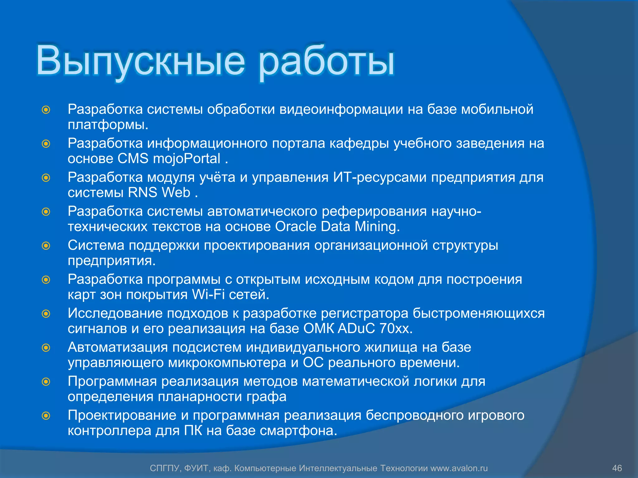Выпускные работы
   Разработка системы обработки видеоинформации на базе мобильной
    платформы.
   Разработка информационного портала кафедры учебного заведения на
    основе CMS mojoPortal .
   Разработка модуля учѐта и управления ИТ-ресурсами предприятия для
    системы RNS Web .
   Разработка системы автоматического реферирования научно-
    технических текстов на основе Oracle Data Mining.
   Система поддержки проектирования организационной структуры
    предприятия.
   Разработка программы с открытым исходным кодом для построения
    карт зон покрытия Wi-Fi сетей.
   Исследование подходов к разработке регистратора быстроменяющихся
    сигналов и его реализация на базе ОМК ADuC 70xx.
   Автоматизация подсистем индивидуального жилища на базе
    управляющего микрокомпьютера и ОС реального времени.
   Программная реализация методов математической логики для
    определения планарности графа
   Проектирование и программная реализация беспроводного игрового
    контроллера для ПК на базе смартфона.

               СПГПУ, ФУИТ, каф. Компьютерные Интеллектуальные Технологии www.avalon.ru   46
 