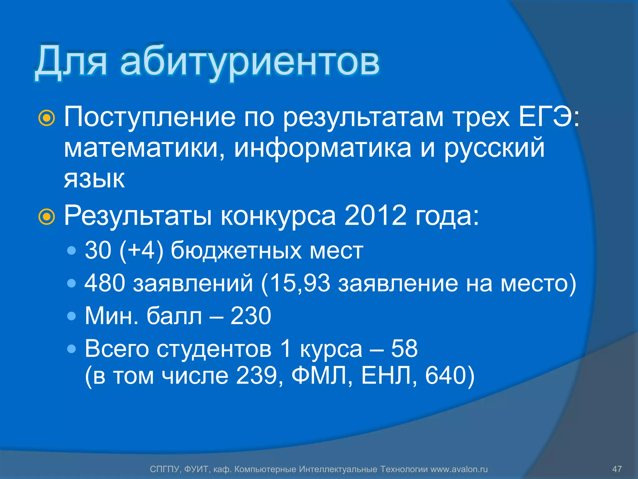 Для абитуриентов
 Поступление  по результатам трех ЕГЭ:
  математики, информатика и русский
  язык
 Результаты конкурса 2012 года:
     30 (+4) бюджетных мест
     480 заявлений (15,93 заявление на место)
     Мин. балл – 230
     Всего студентов 1 курса – 58
      (в том числе 239, ФМЛ, ЕНЛ, 640)


           СПГПУ, ФУИТ, каф. Компьютерные Интеллектуальные Технологии www.avalon.ru   47
 