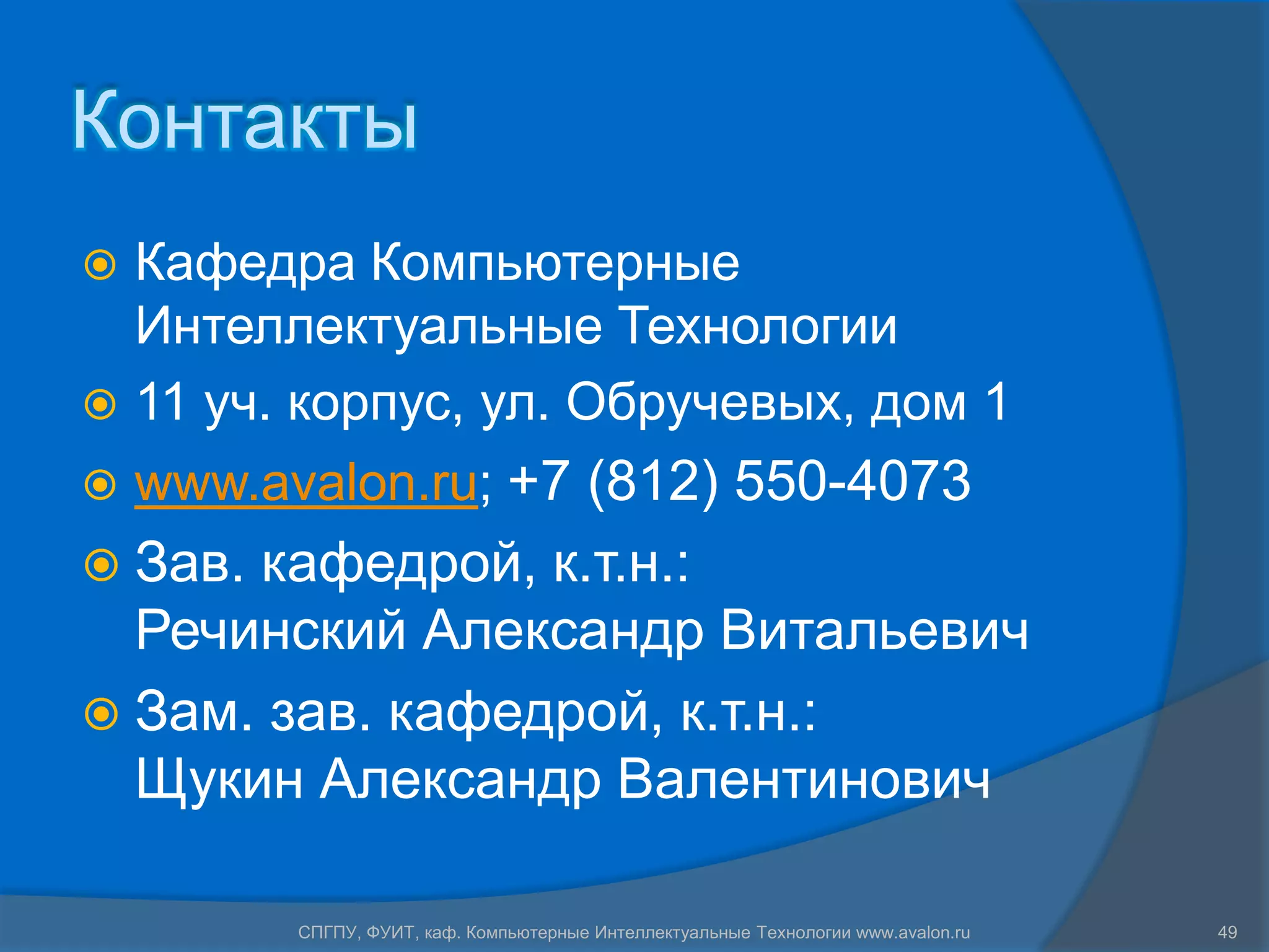 Контакты
 Кафедра Компьютерные
  Интеллектуальные Технологии
 11 уч. корпус, ул. Обручевых, дом 1
   www.avalon.ru; +7 (812) 550-4073
 Зав.кафедрой, к.т.н.:
  Речинский Александр Витальевич
 Зам. зав. кафедрой, к.т.н.:
  Щукин Александр Валентинович

          СПГПУ, ФУИТ, каф. Компьютерные Интеллектуальные Технологии www.avalon.ru   49
 
