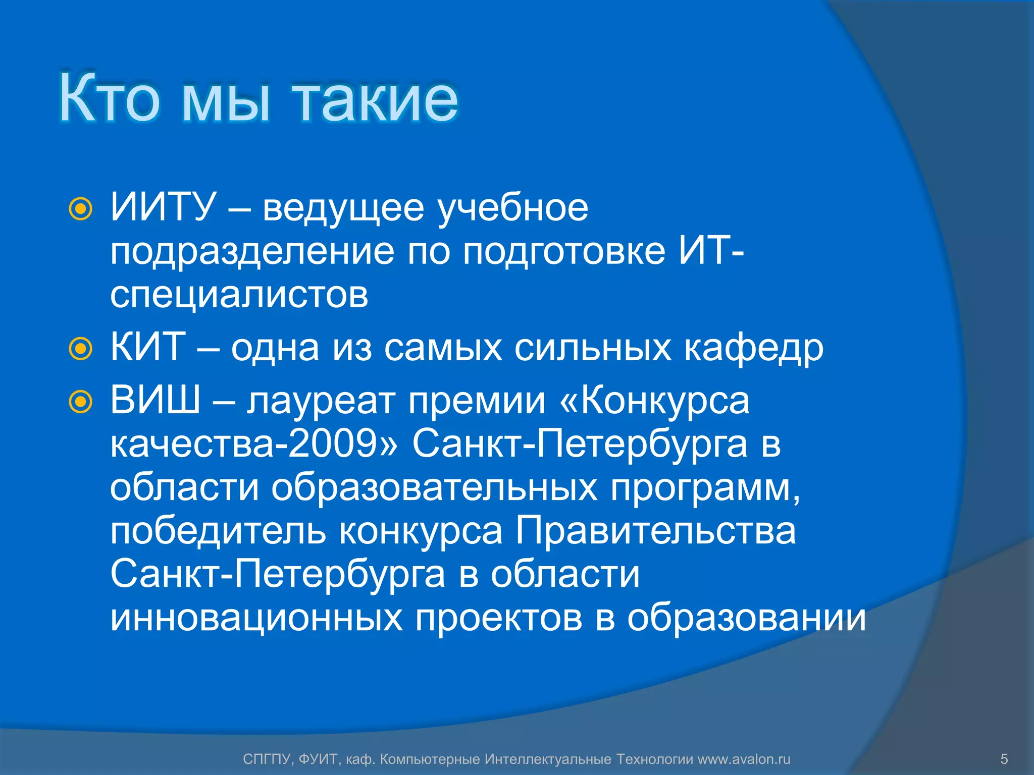 Кто мы такие
 ИИТУ – ведущее учебное
  подразделение по подготовке ИТ-
  специалистов
 КИТ – одна из самых сильных кафедр
 ВИШ – лауреат премии «Конкурса
  качества-2009» Санкт-Петербурга в
  области образовательных программ,
  победитель конкурса Правительства
  Санкт-Петербурга в области
  инновационных проектов в образовании


        СПГПУ, ФУИТ, каф. Компьютерные Интеллектуальные Технологии www.avalon.ru   5
 