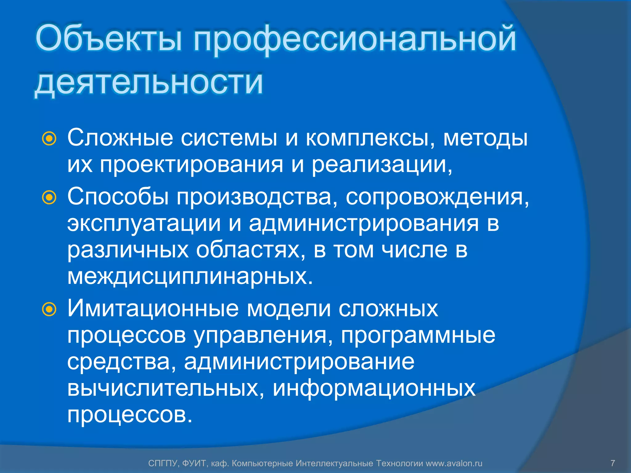 Объекты профессиональной
деятельности
 Сложные системы и комплексы, методы
  их проектирования и реализации,
 Способы производства, сопровождения,
  эксплуатации и администрирования в
  различных областях, в том числе в
  междисциплинарных.
 Имитационные модели сложных
  процессов управления, программные
  средства, администрирование
  вычислительных, информационных
  процессов.
        СПГПУ, ФУИТ, каф. Компьютерные Интеллектуальные Технологии www.avalon.ru   7
 