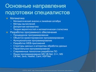 Основные направления
подготовки специалистов
   Математика
       Математический анализ и линейная алгебра
       Методы вычислений
       Дискретная математика
       Теория вероятностей и математическая статистика
   Разработка программного обеспечения
       Процедурное программирование
       Объектно-ориентированное программирование
       Функциональное программирование
       Разработка WEB-приложений
       Структуры данных и алгоритмы обработки данных
       Параллельное программирование
       Современные технологии разработки ПО
       Языки программирования MS VB.Net, C++, MS
        C#.Net, Java, Haskel, Caml, ASP.Net




               СПГПУ, ФУИТ, каф. Компьютерные Интеллектуальные Технологии www.avalon.ru   12
 