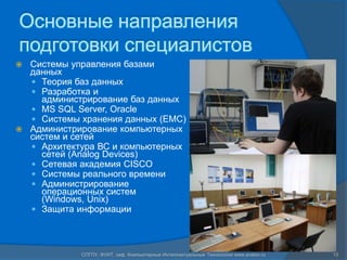 Основные направления
подготовки специалистов
 Системы управления базами
  данных
   Теория баз данных
   Разработка и
    администрирование баз данных
   MS SQL Server, Oracle
   Системы хранения данных (EMC)
 Администрирование компьютерных
  систем и сетей
   Архитектура ВС и компьютерных
    сетей (Analog Devices)
   Сетевая академия CISCO
   Системы реального времени
   Администрирование
    операционных систем
    (Windows, Unix)
   Защита информации




            СПГПУ, ФУИТ, каф. Компьютерные Интеллектуальные Технологии www.avalon.ru   13
 