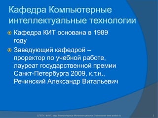 Кафедра Компьютерные
интеллектуальные технологии
 Кафедра КИТ основана в 1989
  году
 Заведующий кафедрой –
  проректор по учебной работе,
  лауреат государственной премии
  Санкт-Петербурга 2009, к.т.н.,
  Речинский Александр Витальевич




        СПГПУ, ФУИТ, каф. Компьютерные Интеллектуальные Технологии www.avalon.ru   2
 