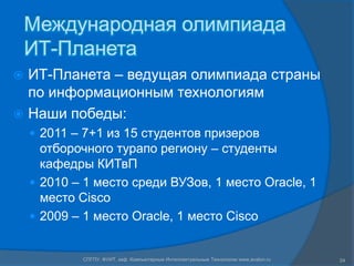 Международная олимпиада
    ИТ-Планета
 ИТ-Планета – ведущая олимпиада страны
  по информационным технологиям
 Наши победы:
     2011 – 7+1 из 15 студентов призеров
      отборочного турапо региону – студенты
      кафедры КИТвП
     2010 – 1 место среди ВУЗов, 1 место Oracle, 1
      место Cisco
     2009 – 1 место Oracle, 1 место Cisco


            СПГПУ, ФУИТ, каф. Компьютерные Интеллектуальные Технологии www.avalon.ru   24
 