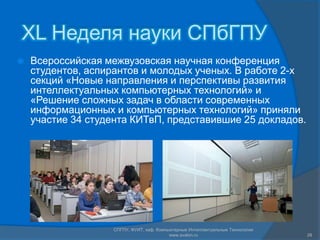 XL Неделя науки СПбГПУ
   Всероссийская межвузовская научная конференция
    студентов, аспирантов и молодых ученых. В работе 2-х
    секций «Новые направления и перспективы развития
    интеллектуальных компьютерных технологий» и
    «Решение сложных задач в области современных
    информационных и компьютерных технологий» приняли
    участие 34 студента КИТвП, представившие 25 докладов.




                   СПГПУ, ФУИТ, каф. Компьютерные Интеллектуальные Технологии
                                          www.avalon.ru                         28
 