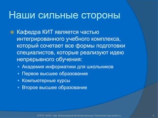 Наши сильные стороны
   Кафедра КИТ является частью
    интегрированного учебного комплекса,
    который сочетает все формы подготовки
    специалистов, которые реализуют идею
    непрерывного обучения:
     Академия информатики для школьников
     Первое высшее образование
     Компьютерные курсы
     Второе высшее образование




           СПГПУ, ФУИТ, каф. Компьютерные Интеллектуальные Технологии www.avalon.ru   4
 