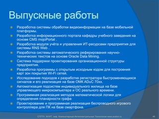 Выпускные работы
   Разработка системы обработки видеоинформации на базе мобильной
    платформы.
   Разработка информационного портала кафедры учебного заведения на
    основе CMS mojoPortal .
   Разработка модуля учѐта и управления ИТ-ресурсами предприятия для
    системы RNS Web .
   Разработка системы автоматического реферирования научно-
    технических текстов на основе Oracle Data Mining.
   Система поддержки проектирования организационной структуры
    предприятия.
   Разработка программы с открытым исходным кодом для построения
    карт зон покрытия Wi-Fi сетей.
   Исследование подходов к разработке регистратора быстроменяющихся
    сигналов и его реализация на базе ОМК ADuC 70xx.
   Автоматизация подсистем индивидуального жилища на базе
    управляющего микрокомпьютера и ОС реального времени.
   Программная реализация методов математической логики для
    определения планарности графа
   Проектирование и программная реализация беспроводного игрового
    контроллера для ПК на базе смартфона.

               СПГПУ, ФУИТ, каф. Компьютерные Интеллектуальные Технологии www.avalon.ru   46
 