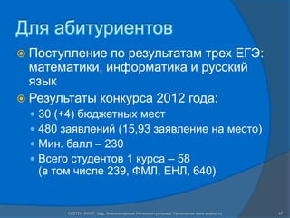 Для абитуриентов
 Поступление  по результатам трех ЕГЭ:
  математики, информатика и русский
  язык
 Результаты конкурса 2012 года:
     30 (+4) бюджетных мест
     480 заявлений (15,93 заявление на место)
     Мин. балл – 230
     Всего студентов 1 курса – 58
      (в том числе 239, ФМЛ, ЕНЛ, 640)


           СПГПУ, ФУИТ, каф. Компьютерные Интеллектуальные Технологии www.avalon.ru   47
 