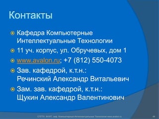Контакты
 Кафедра Компьютерные
  Интеллектуальные Технологии
 11 уч. корпус, ул. Обручевых, дом 1
   www.avalon.ru; +7 (812) 550-4073
 Зав.кафедрой, к.т.н.:
  Речинский Александр Витальевич
 Зам. зав. кафедрой, к.т.н.:
  Щукин Александр Валентинович

          СПГПУ, ФУИТ, каф. Компьютерные Интеллектуальные Технологии www.avalon.ru   49
 