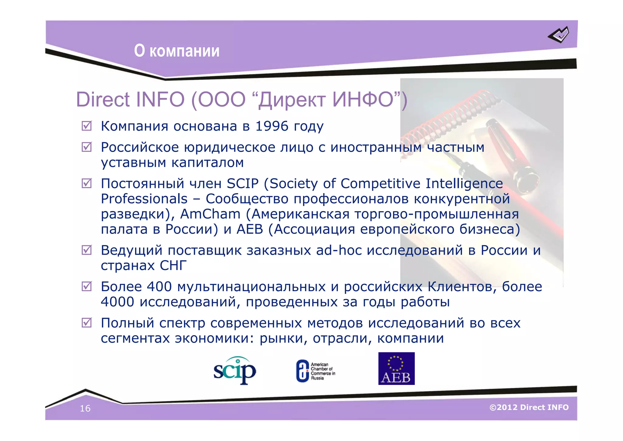 О компании

Direct INFO (ООО “Директ ИНФО”)
 Компания основана в 1996 году
 Российское юридическое лицо с иностранным частным
  уставным капиталом
 Постоянный член SCIP (Society of Competitive Intelligence
  Professionals – Сообщество профессионалов конкурентной
  разведки), AmCham (Американская торгово-промышленная
  палата в России) и AEB (Ассоциация европейского бизнеса)
 Ведущий поставщик заказных ad-hoc исследований в России и
  странах СНГ
 Более 400 мультинациональных и российских Клиентов, более
  4000 исследований, проведенных за годы работы
 Полный спектр современных методов исследований во всех
  сегментах экономики: рынки, отрасли, компании




16                                                    ©2012 Direct INFO
 