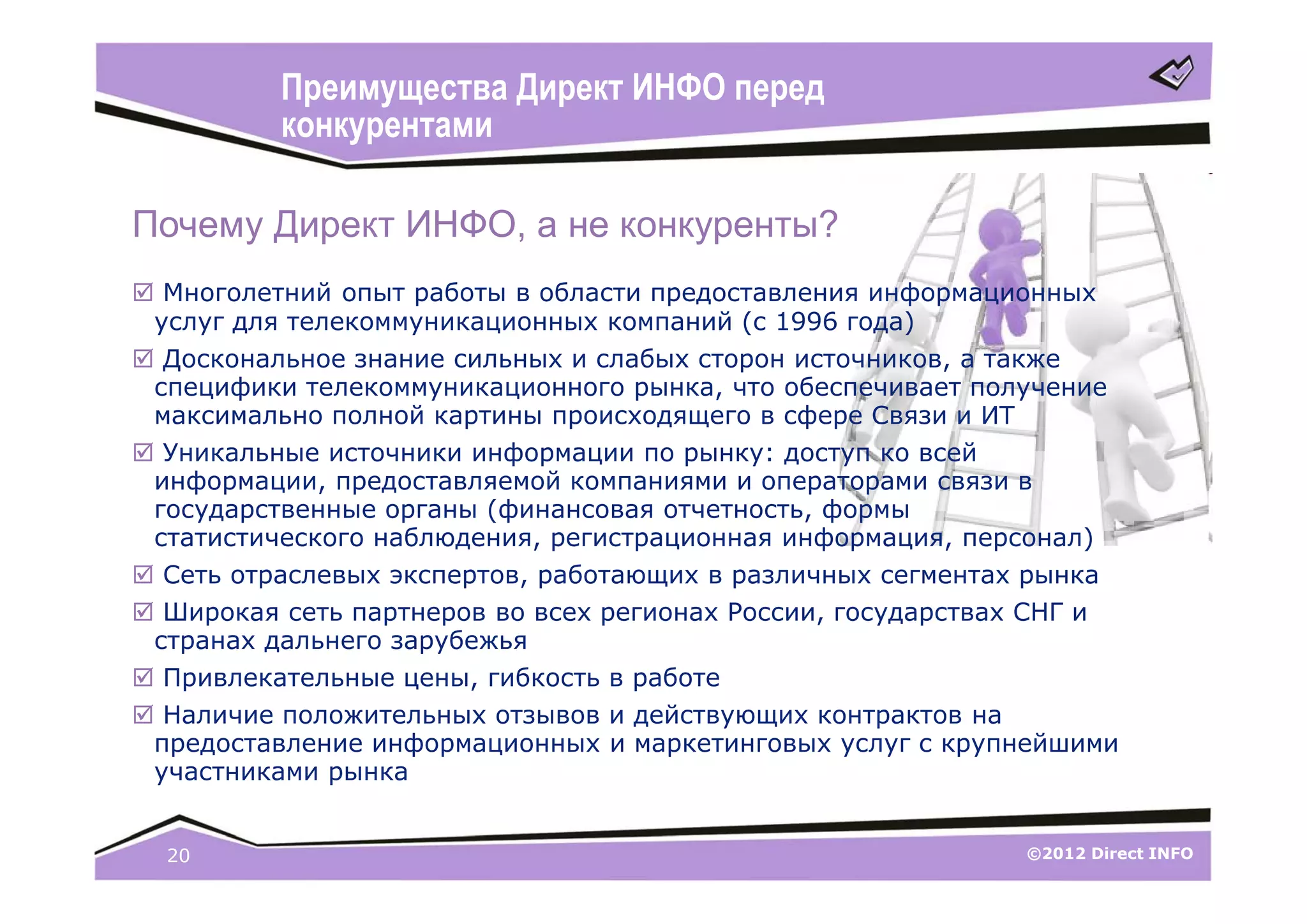 Преимущества Директ ИНФО перед
          конкурентами

Почему Директ ИНФО, а не конкуренты?
 Многолетний опыт работы в области предоставления информационных
 услуг для телекоммуникационных компаний (с 1996 года)
 Доскональное знание сильных и слабых сторон источников, а также
 специфики телекоммуникационного рынка, что обеспечивает получение
 максимально полной картины происходящего в сфере Связи и ИТ
 Уникальные источники информации по рынку: доступ ко всей
 информации, предоставляемой компаниями и операторами связи в
 государственные органы (финансовая отчетность, формы
 статистического наблюдения, регистрационная информация, персонал)
 Сеть отраслевых экспертов, работающих в различных сегментах рынка
 Широкая сеть партнеров во всех регионах России, государствах СНГ и
 странах дальнего зарубежья
 Привлекательные цены, гибкость в работе
 Наличие положительных отзывов и действующих контрактов на
 предоставление информационных и маркетинговых услуг с крупнейшими
 участниками рынка


  20                                                         ©2012 Direct INFO
 