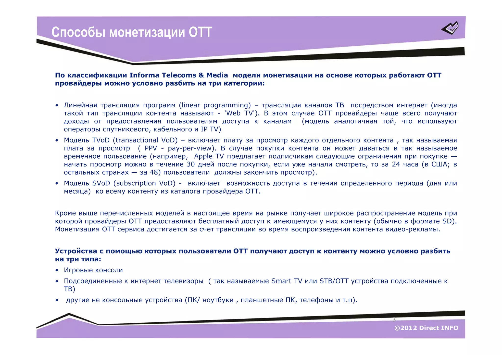 Способы монетизации ОТТ

По классификации Informa Telecoms & Media модели монетизации на основе которых работают ОТТ
провайдеры можно условно разбить на три категории:


• Линейная трансляция программ (linear programming) – трансляция каналов ТВ посредством интернет (иногда
  такой тип трансляции контента называют - 'Web TV'). В этом случае ОТТ провайдеры чаще всего получают
  доходы от предоставления пользователям доступа к каналам      (модель аналогичная той, что используют
  операторы спутникового, кабельного и IP TV)
• Модель TVoD (transactional VoD) – включает плату за просмотр каждого отдельного контента , так называемая
  плата за просмотр ( PPV - pay-per-view). В случае покупки контента он может даваться в так называемое
  временное пользование (например, Apple TV предлагает подписчикам следующие ограничения при покупке —
  начать просмотр можно в течение 30 дней после покупки, если уже начали смотреть, то за 24 часа (в США; в
  остальных странах — за 48) пользователи должны закончить просмотр).
• Модель SVoD (subscription VoD) - включает возможность доступа в течении определенного периода (дня или
  месяца) ко всему контенту из каталога провайдера ОТТ.


Кроме выше перечисленных моделей в настоящее время на рынке получает широкое распространение модель при
которой провайдеры ОТТ предоставляют бесплатный доступ к имеющемуся у них контенту (обычно в формате SD).
Монетизация ОТТ сервиса достигается за счет трансляции во время воспроизведения контента видео-рекламы.


Устройства с помощью которых пользователи ОТТ получают доступ к контенту можно условно разбить
на три типа:
• Игровые консоли
• Подсоединенные к интернет телевизоры ( так называемые Smart TV или STB/OTT устройства подключенные к
  ТВ)
•   другие не консольные устройства (ПК/ ноутбуки , планшетные ПК, телефоны и т.п).

                                                                                         3
                                                                                          ©2012 Direct INFO
 