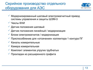 Серийное производство отдельного
оборудования для АЭС

  Модернизированный шаговый электромагнитный привод
   системы управления и защиты ШЭМ-3
  Чехлы КНИ
  Датчик положения шаговый
  Датчик положения линейный / модернизация
  Блоки электромагнитов / модернизация
  Приспособление для «отсечения» коллектора 1 контура ПГ
  Каналы измерительные
  Камера измерительная
  Комплект элементов упругих трубчатых
  Прокладки из расширенного графита




                                                            13
 