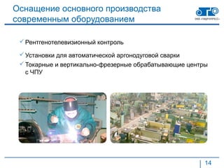 Оснащение основного производства
современным оборудованием

  Рентгенотелевизионный контроль

  Установки для автоматической аргонодуговой сварки
  Токарные и вертикально-фрезерные обрабатывающие центры
   с ЧПУ




                                                        14
 
