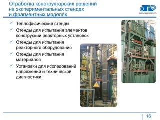 Отработка конструкторских решений
на экспериментальных стендах
и фрагментных моделях
 Теплофизические стенды
 Стенды для испытания элементов
  конструкции реакторных установок
 Стенды для испытания
  реакторного оборудования
 Стенды для испытания
  материалов
 Установки для исследований
  напряжений и технической
  диагностики




                                     16
 