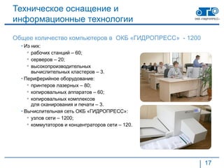 Техническое оснащение и
информационные технологии

Общее количество компьютеров в ОКБ «ГИДРОПРЕСС» - 1200
  • Из них:
      рабочих станций – 60;
      серверов – 20;
      высокопроизводительных
       вычислительных кластеров – 3.
  • Периферийное оборудование:
      принтеров лазерных – 80;
      копировальных аппаратов – 60;
      копировальных комплексов
       для сканирования и печати – 3.
  • Вычислительная сеть ОКБ «ГИДРОПРЕСС»:
      узлов сети – 1200;
      коммутаторов и концентраторов сети – 120.




                                                         17
 