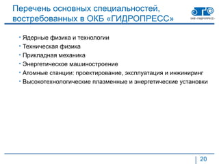 Перечень основных специальностей,
востребованных в ОКБ «ГИДРОПРЕСС»

 • Ядерные физика и технологии
 • Техническая физика
 • Прикладная механика
 • Энергетическое машиностроение
 • Атомные станции: проектирование, эксплуатация и инжиниринг
 • Высокотехнологические плазменные и энергетические установки




                                                           20
 