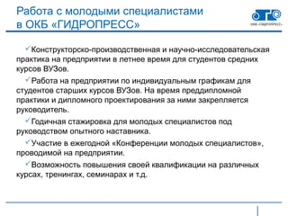 Работа с молодыми специалистами
в ОКБ «ГИДРОПРЕСС»

  Конструкторско-производственная и научно-исследовательская
практика на предприятии в летнее время для студентов средних
курсов ВУЗов.
  Работа на предприятии по индивидуальным графикам для
студентов старших курсов ВУЗов. На время преддипломной
практики и дипломного проектирования за ними закрепляется
руководитель.
  Годичная стажировка для молодых специалистов под
руководством опытного наставника.
  Участие в ежегодной «Конференции молодых специалистов»,
проводимой на предприятии.
  Возможность повышения своей квалификации на различных
курсах, тренингах, семинарах и т.д.
 
