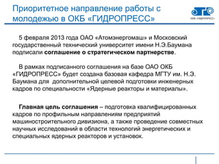 Приоритетное направление работы с
молодежью в ОКБ «ГИДРОПРЕСС»

  5 февраля 2013 года ОАО «Атомэнергомаш» и Московский
государственный технический университет имени Н.Э.Баумана
подписали соглашение о стратегическом партнерстве.

  В рамках подписанного соглашения на базе ОАО ОКБ
«ГИДРОПРЕСС» будет создана базовая кафедра МГТУ им. Н.Э.
Баумана для дополнительной целевой подготовки инженерных
кадров по специальности «Ядерные реакторы и материалы».


  Главная цель соглашения – подготовка квалифицированных
кадров по профильным направлениям предприятий
машиностроительного дивизиона, а также проведение совместных
научных исследований в области технологий энергетических и
специальных ядерных реакторов и установок.
 