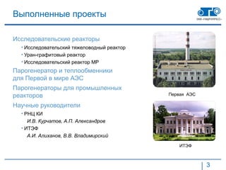 Выполненные проекты

Исследовательские реакторы
  • Исследовательский тяжеловодный реактор
  • Уран-графитовый реактор
  • Исследовательский реактор МР
Парогенератор и теплообменники
для Первой в мире АЭС
Парогенераторы для промышленных
реакторов                                    Первая АЭС

Научные руководители
  • РНЦ КИ
     И.В. Курчатов, А.П. Александров
  • ИТЭФ
     А.И. Алиханов, В.В. Владимирский
                                                 ИТЭФ



                                                          3
 