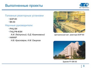 Выполненные проекты

Головные реакторные установки
  • БОР-60
  • ВК-50
Научные руководители:
  • РНЦ КИ
  • ГНЦ РФ-ФЭИ
     А.И. Лейпунский, О.Д. Казачковский   Центральный зал реактора БОР-60
  • НИИАР
     Н.В. Краснояров, А.М. Смирнов




                                                  Здание РУ ВК-50

                                                                       6
 