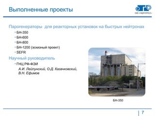 Выполненные проекты

Парогенераторы для реакторных установок на быстрых нейтронах
  • БН-350
  • БН-600
  • БН-800
  • БН-1200 (эскизный проект)
  • SEFR
Научный руководитель
  • ГНЦ РФ-ФЭИ
    А.И. Лейпунский, О.Д. Казачковский,
    В.Н. Ефимов




                                              БН-350



                                                          7
 