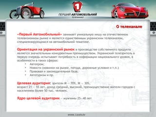 О телеканале
«Первый Автомобильный» занимает уникальную нишу на отечественном
телевизионном рынке и является единственным украинским телеканалом,
специализирующимся на автомобильной тематике.

Ориентация на украинский рынок в производстве собственного продукта
является значительным конкурентным преимуществом. Украинский телезритель в
первую очередь испытывает потребность в информации национального уровня, в
особенности в таких сферах:
     • Автопром;
     • Новости (новинки на рынке, погода, дорожные условия и т.п.)
     • Правовая и законодательная база;
     • Автотуризм и пр.

Целевая аудитория: зрители М — 70%, Ж — 30%,
возраст 21 — 55 лет, доход средний, высокий, преимущественно жители городов с
населением более 50 тыс. человек.

Ядро целевой аудитории — мужчины 25—40 лет
 