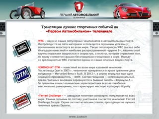 Трансляции лучших спортивных событий на
    «Первом Автомобильном» телеканале

WRC — один из самых популярных чемпионатов в автомобильном спорте.
Он проводится на пяти материках и пользуется огромным успехом у
поклонников автоспорта во всем мире. Такую популярность WRC сыскал себе
благодаря известной и наиболее распространенной «группе B». Машины этой
группы поражают мощностью и скоростью, а пилоты, которые управляют ими,
по праву считаются самыми бесстрашными гонщиками в мире. Наряду
со зрелищностью WRC считается одним из самых опасных видов спорта.

ЧЕМПИОНАТ DTM — известный во всем мире кузовной чемпионат.
После ухода Opel в 2005 г. чемпионат превратился в яркое сражение двух
концернов — Mercedes-Benz и Audi. В 2012 г. в серию вернулся еще один
немецкий производитель — BMW. Состав гонщиков — интернациональный.
Среди гоночных экипажей соревнуются и бывшие пилоты «Формулы-1».
По правилам гонки технические характеристики всех автомобилей
максимально равноценны, что гарантирует жесткую и упорную борьбу.


«Ferrari Challenge » — заводская гоночная моносерия, популярная во всем
мире. Самым сильным по составу участников считается чемпионат Ferrari
Challenge Europe. Серия состоит из восьми этапов, проходящих на лучших
гоночных треках Европы.
 