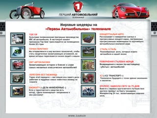 Мировые шедевры на
               «Первом Автомобильном» телеканале
ТОП ГІР                                             КОНЦЕПТУАЛЬНІ АВТО
Культовая телевизионная программа производства      Рассказывает о невероятно смелых и
BBC об автомобилях. В настоящий момент              прогрессивных концепт-карах, построенных
программа Top Gear транслируется на телевидении     прогрессивными инженерами из крупнейших
более 20 стран                                      автомобильных компаний мира

ТОЧКИ ПЕРЕТИНУ                                      СТИЛЬ І СТАЛЬ
Мы отправляемся в мир высоких технологий, чтобы     Разнообразные роли, которые играли
стать свидетелями захватывающих мгновений, во       автомобили в нашей жизни
время которых пересекаются жизни людей и машин


СВІТ АВТОКЛАСИКИ                                    ПОВЕРНЕННЯ СТАЛЕВИХ МЕРЦІВ
Захватывающие истории о блеске и славе              Возвращения к жизни по-настоящему
самых желанных классических автомобилей             «убитых» автомобилей


ПЕРЕГОНИ БЕЗ ТАЄМНИЦЬ                               Е2 («Е2 ТРАНСПОРТ»)
Герои этой передачи — настоящие асы своего дела —   Технологии будущего с точки зрения экономики
работают в паддоках самых известных команд на       и экологии.
планете

                                                    ЕРСРЕЙС. НАВКОЛО СВІТУ ЗА 75 ДНІВ
ENGINUITY («ДЕЛА ИНЖЕНЕРНЫЕ»)                       Вместе с героями кругосветного путешествия
Если у транспортного средства есть                  зрители пройдут на борту тримарана
мотор, «Дела инженерные» непременно о               Wavepiercing 24 тыс. захватывающих морских
нем расскажут                                       миль
 