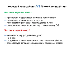 Хороший копирайтинг VS Плохой копирайтинг

Что такое хороший текст?

— привлекает и удерживает внимание пользователя
— разъясняет преимущества продукта
— ясно формулирует ваши преимущества и УТП
— повышает релевантность запросу с точки зрения ПС

Что такое плохой текст?

— вызывает тоску, раздражение, ужас
— ни о чем
— раздражает грамматическими и смысловыми ошибками
— способствует попаданию под санкции поисковых систем
 