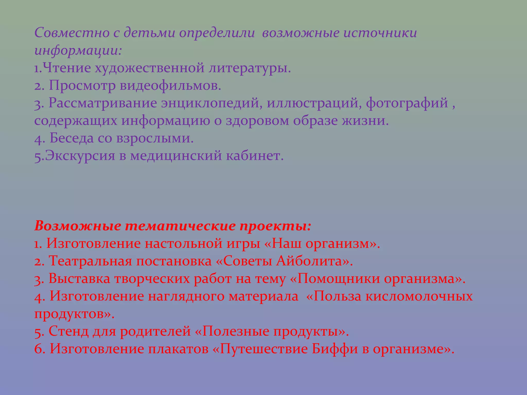 Совместно с детьми определили возможные источники
информации:
1.Чтение художественной литературы.
2. Просмотр видеофильмов.
3. Рассматривание энциклопедий, иллюстраций, фотографий ,
содержащих информацию о здоровом образе жизни.
4. Беседа со взрослыми.
5.Экскурсия в медицинский кабинет.



Возможные тематические проекты:
1. Изготовление настольной игры «Наш организм».
2. Театральная постановка «Советы Айболита».
3. Выставка творческих работ на тему «Помощники организма».
4. Изготовление наглядного материала «Польза кисломолочных
продуктов».
5. Стенд для родителей «Полезные продукты».
6. Изготовление плакатов «Путешествие Биффи в организме».
 
