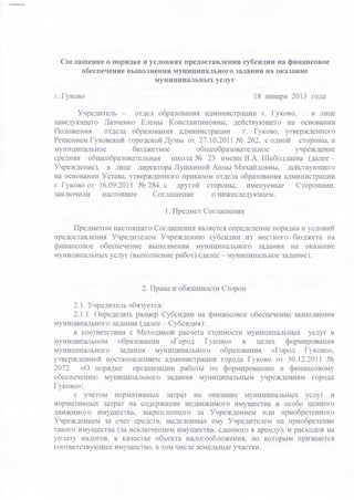 Соглашение о порядке и условиях предоставления субсидии на финансовое
      обеспечение выполнения муниципального задания на оказание
                         муниципальных услуг

г. Гуково                                               18 января 2013 года

       Учредитель -     отдел образования администрации г. Гуково,    в лице
заведующего Лазченко Елены Константиновны, действующего на основании
Положения      отдела образования администрации     г. Гуково, утвержденного
Решением Гуковской городской Думы от 27.10.2011 № 262, с одной стороны, и
муниципальное          бюджетное        общеобразовательное       учреждение
средняя общеобразовательная       школа № 23 имени В.А. Шеболдаева (далее -
Учреждение), в лице директора Лушкиной Анны Михайловны, действующего
на основании Устава, утвержденного приказом отдела образования администрации
г. Гуково от 16.09.2011 № 284, с другой стороны, именуемые        Сторонами,
заключили     настоящее      Соглашение     о нижеследующем.

                              1. Предмет Соглашения

     Предметом настоящего Соглашения является определение порядка и условий
предоставления Учредителем Учреждению субсидии из местного бюджета на
финансовое обеспечение выполнения муниципального задания на оказание
муниципальных услуг (выполнение работ) (далее - муниципальное задание).



                        2. Права и обязанности Сторон

      2.1. Учредитель обязуется:
      2.1.1. Определять размер Субсидии на финансовое обеспечение выполнения
муниципального задания (далее - Субсидия):
      в соответствии с Методикой расчета стоимости муниципальных услуг в
муниципальном      образовании   «Город   Гуково»   в целях    формирования
муниципального задания муниципального образования «Город Гуково»,
утвержденной постановлением администрации города Гуково от 30.12.2011 №
2072    «О порядке     организации работы по формированию и финансовому
обеспечению муниципального задания муниципальным учреждениям города
Гуково»;
      с учетом нормативных затрат на оказание муниципальных услуг и
нормативных затрат на содержание недвижимого имущества и особо ценного
движимого имущества, закрепленного за Учреждением или приобретенного
Учреждением за счет средств, выделенных ему Учредителем на приобретение
такого имущества (за исключением имущества, сданного в аренду), и расходов на
уплату налогов, в качестве объекта налогообложения, по которым признается
соответствующее имущество, в том числе земельные участки.
 