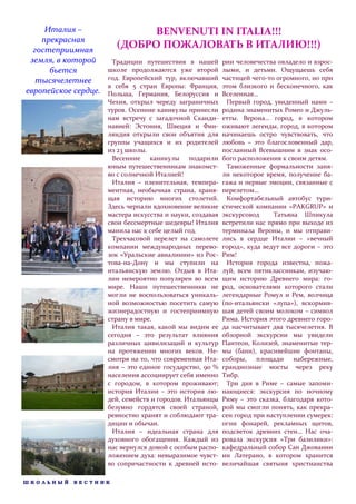 Италия –                 BENVENUTI IN ITALIA!!!
    прекрасная
  гостеприимная
                        (ДОБРО ПОЖАЛОВАТЬ В ИТАЛИЮ!!!)
 земля, в которой      Традиции путешествия в нашей         рии человечества овладело и взрос-
      бьется          школе продолжаются уже второй         лыми, и детьми. Ощущаешь себя
   тысячелетнее       год. Европейский тур, включавший      частицей чего-то огромного, но при
                      в себя 5 стран Европы: Франция,       этом близкого и бесконечного, как
европейское сердце.   Польша, Германия, Белоруссия и        Вселенная…
                      Чехия, открыл череду заграничных       Первый город, увиденный нами –
                      туров. Осенние каникулы принесли      родина знаменитых Ромео и Джуль-
                      нам встречу с загадочной Сканди-      етты. Верона… город, в котором
                      навией: Эстония, Швеция и Фин-        оживают легенды, город, в котором
                      ляндия открыли свои объятия для       начинаешь остро чувствовать, что
                      группы учащихся и их родителей        любовь – это благословенный дар,
                      из 23 школы.                          посланный Всевышним в знак осо-
                       Весенние каникулы подарили           бого расположения к своим детям.
                      юным путешественникам знакомст-        Таможенные формальности заня-
                      во с солнечной Италией!               ли некоторое время, получение ба-
                       Италия – пленительная, темпера-      гажа и первые эмоции, связанные с
                      ментная, необычная страна, храня-     перелетом…
                      щая историю многих столетий.           Комфортабельный автобус тури-
                      Здесь черпали вдохновение великие     стической компании «PAKGRUP» и
                      мастера искусства и науки, создавая   экскурсовод     Татьяна Шпикула
                      свои бессмертные шедевры! Италия      встретили нас прямо при выходе из
                      манила нас к себе целый год.          терминала Вероны, и мы отправи-
                       Трехчасовой перелет на самолете      лись в сердце Италии – «вечный
                      компании международных перево-        город», куда ведут все дороги – это
                      зок «Уральские авиалинии» из Рос-     Рим!
                      това-на-Дону и мы ступили на           История города известна, пожа-
                      итальянскую землю. Отдых в Ита-       луй, всем пятиклассникам, изучаю-
                      лии невероятно популярен во всем      щим историю Древнего мира: го-
                      мире. Наши путешественники не         род, основателями которого стали
                      могли не воспользоваться уникаль-     легендарные Ромул и Рем, волчица
                      ной возможностью посетить самую       (по-итальянски «лупа»), вскормив-
                      жизнерадостную и гостеприимную        шая детей своим молоком – символ
                      страну в мире.                        Рима. История этого древнего горо-
                       Италия такая, какой мы видим ее      да насчитывает два тысячелетия. В
                      сегодня – это результат влияния       обзорной экскурсии мы увидели
                      различных цивилизаций и культур       Пантеон, Колизей, знаменитые тер-
                      на протяжении многих веков. Не-       мы (бани), красивейшие фонтаны,
                      смотря на то, что современная Ита-    соборы, площади набережные,
                      лия – это единое государство, 90 %    грандиозные мосты через реку
                      населения ассоциирует себя именно     Тибр.
                      с городом, в котором проживают;        Три дня в Риме – самые запоми-
                      история Италии – это история лю-      нающиеся: экскурсия по ночному
                      дей, семейств и городов. Итальянцы    Риму – это сказка, благодаря кото-
                      безумно гордятся своей страной,       рой мы смогли понять, как прекра-
                      ревностно хранят и соблюдают тра-     сен город при наступлении сумерек:
                      диции и обычаи.                       огни фонарей, рекламных щитов,
                       Италия – идеальная страна для        подсветок древних стен… Нас оча-
                      духовного обогащения. Каждый из       ровала экскурсия «Три базилики»:
                      нас вернулся домой с особым распо-    кафедральный собор Сан Джованни
                      ложением духа: невыразимое чувст-     ин Латерано, в котором хранится
                      во сопричастности к древней исто-     величайшая святыня христианства

ШКОЛЬНЫЙ    ВЕСТНИК
 