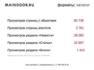 форматы: каталог



Просмотров страниц с объектами                                                82 738

Просмотров страниц агентств                                                    2 761

Просмотров раздела «Новости»                                                  28 283

Просмотров раздела «Статьи»                                                   22 697

Просмотров раздела «Блоги»                                                     1 012
Просмотров за март 2013 года по данным LiveInternet




                     www.maindoor.ru | sales@maindoor.ru | +7 499 766 45 24
 