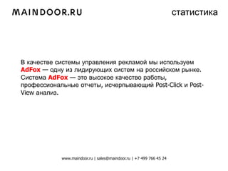 статистика




В качестве системы управления рекламой мы используем
AdFox — одну из лидирующих систем на российском рынке.
Система AdFox — это высокое качество работы,
профессиональные отчеты, исчерпывающий Post-Click и Post-
View анализ.




            www.maindoor.ru | sales@maindoor.ru | +7 499 766 45 24
 