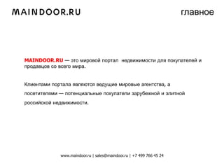 главное




MAINDOOR.RU — это мировой портал недвижимости для покупателей и
продавцов со всего мира.


Клиентами портала являются ведущие мировые агентства, а
посетителями — потенциальные покупатели зарубежной и элитной
российской недвижимости.




             www.maindoor.ru | sales@maindoor.ru | +7 499 766 45 24
 