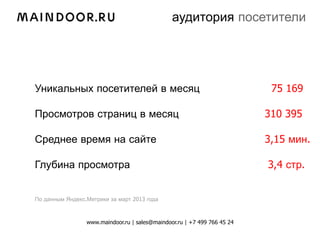аудитория посетители




Уникальных посетителей в месяц                                             75 169

Просмотров страниц в месяц                                                310 395

Среднее время на сайте                                                    3,15 мин.

Глубина просмотра                                                         3,4 стр.


По данным Яндекс.Метрики за март 2013 года



                 www.maindoor.ru | sales@maindoor.ru | +7 499 766 45 24
 