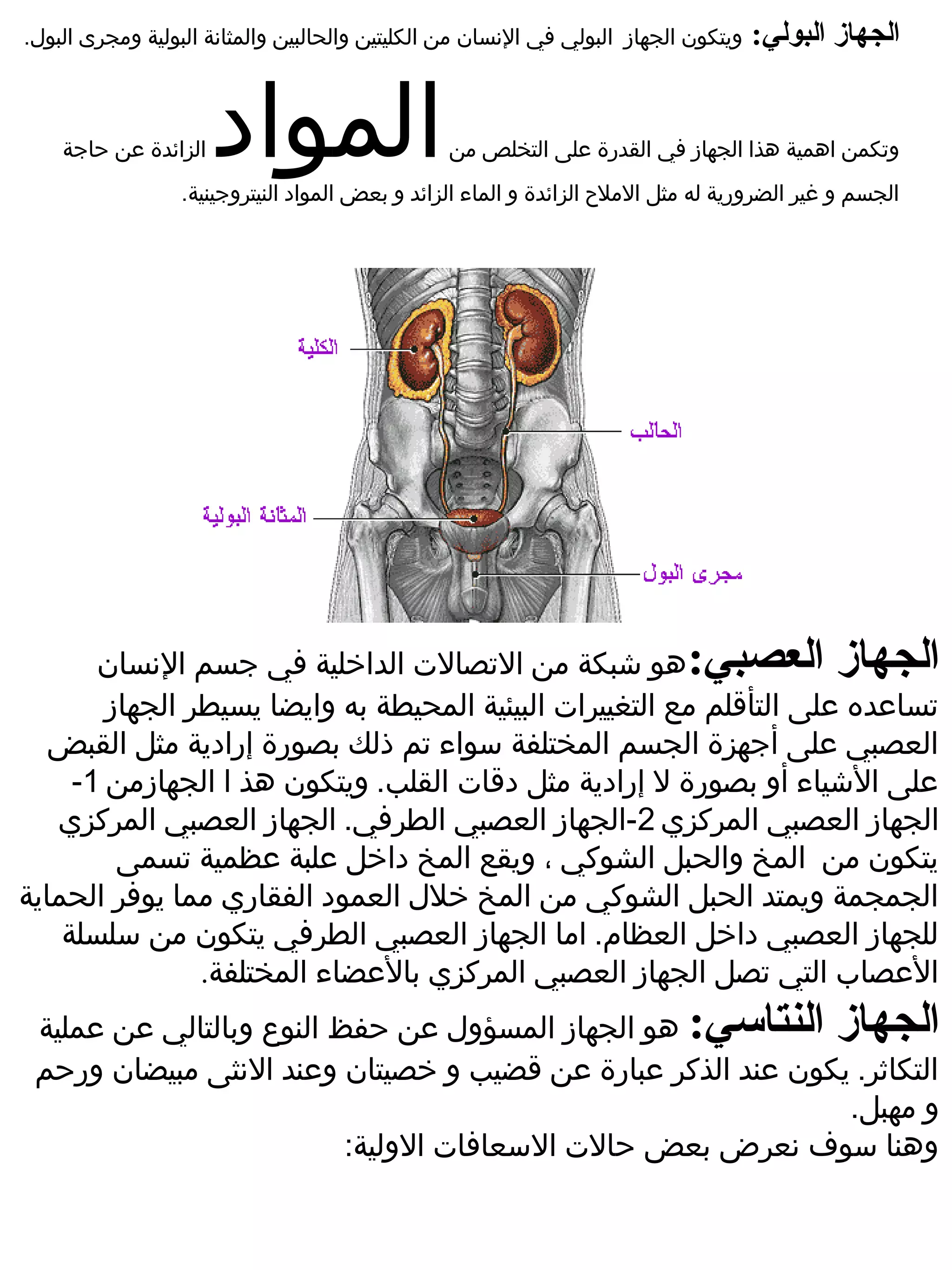 ‫ويتكون الجهاز  البولي في النسان من الكليتين والحالبين والمثانة البولية ومجرى البول.‬   ‫الجهاز البولي:‬


    ‫الزائدة ضعن حاجة‬   ‫المواد‬                    ‫وتكمن اهمية هذا الجهاز في القدرة ضعلى التخلص من‬
                  ‫الجسم و غير الضرورية له مثل الملح الزائدة و الماء الزائد و بعض المواد النيتروجينية.‬




       ‫الجهاز العصبي:هو شبكة من التصالت الداخلية في جسم النسان‬
        ‫تساضعده ضعلى التأقلم مع التغييرات البيئية المحيطة به وايضا يسيطر الجهاز‬
   ‫العصبي ضعلى أجهزة الجسم المختلفة سواء تم ذلك بصورة إرادية مثل القبض‬
     ‫ضعلى الشياء أو بصورة ل إرادية مثل دقات القلب. ويتكون هذ ا الجهازمن 1-‬
   ‫الجهاز العصبي المركزي 2-الجهاز العصبي الطرفي. الجهاز العصبي المركزي‬
         ‫يتكون من المخ والحبل الشوكي ، ويقع المخ داخل ضعلبة ضعظمية تسمى‬
‫الجمجمة ويمتد الحبل الشوكي من المخ خلل العمود الفقاري مما يوفر الحماية‬
    ‫للجهاز العصبي داخل العظام. اما الجهاز العصبي الطرفي يتكون من سلسلة‬
                ‫الضعصاب التي تصل الجهاز العصبي المركزي بالضعضاء المختلفة.‬
 ‫الجهاز النتاعسي: هو الجهاز المسؤول ضعن حفظ النوع وبالتالي ضعن ضعملية‬
 ‫التكاثر. يكون ضعند الذكر ضعبارة ضعن قضيب و خصيتان وضعند النثى مبيضان ورحم‬
                                                                 ‫و مهبل.‬
                            ‫وهنا سوف نعرض بعض حالت السعافات الولية:‬
 