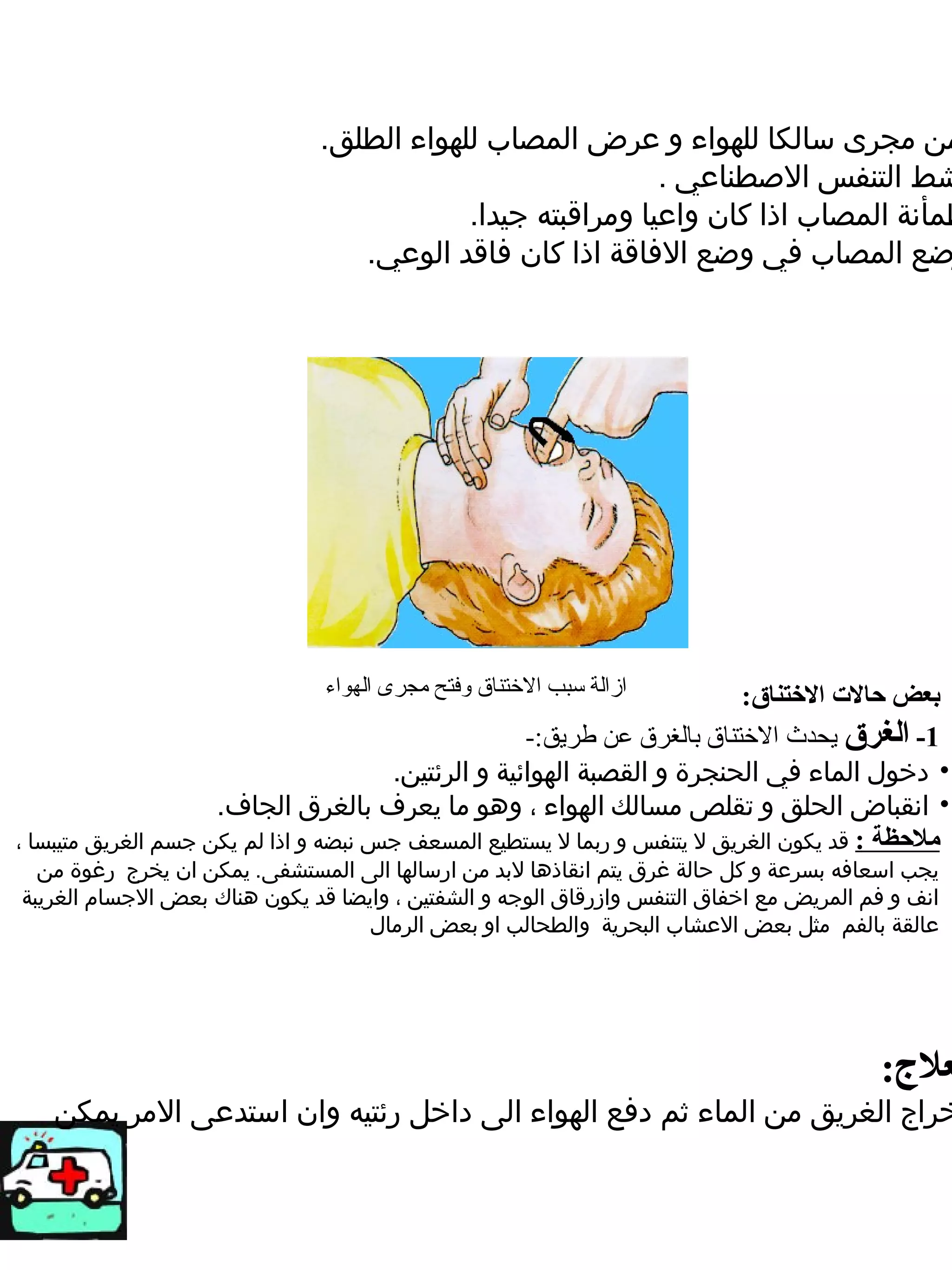‫من مجرى سالكا للهواء و ضعرض المصاب للهواء الطلق.‬
                                                           ‫شط التنفس الصطناضعي .‬
                                          ‫طمأنة المصاب اذا كان واضعيا ومراقبته جيدا.‬
                                 ‫ضع المصاب في وضع الفاقة اذا كان فاقد الوضعي.‬




                               ‫ازالة سبب الختناق وفتح مجرى الهواء‬         ‫بعض حالت التختناق:‬
                                                     ‫1- الغرق يحدث الختناق بالغرق عن طريق:-‬
                                       ‫• دخول الماء في الحنجرة و القصبة الهوائية و الرئتين.‬
                     ‫• انقباض الحلق و تقلص مسالك الهواء ، وهو ما يعرف بالغرق الجاف.‬
‫ملحظة : قد يكون الغريق ل يتنفس و ربما ل يستطيع المسعف جس نبضه و اذا لم يكن جسم الغريق متيبسا ،‬
  ‫يجب اسعافه بسرضعة و كل حالة غرق يتم انقاذها لبد من ارسالها الى المستشفى. يمكن ان يخرج رغوة من‬
‫انف و فم المريض مع اخفاق التنفس وازرقاق الوجه و الشفتين ، وايضا قد يكون هناك بعض الجسام الغريبة‬
                                   ‫ضعالقة بالفم مثل بعض الضعشاب البحرية والطحالب او بعض الرمال‬




                                                                                        ‫عل:ج:‬
   ‫خراج الغريق من الماء ثم دفع الهواء الى داخل رئتيه وان استدضعى المر يمكن‬
 