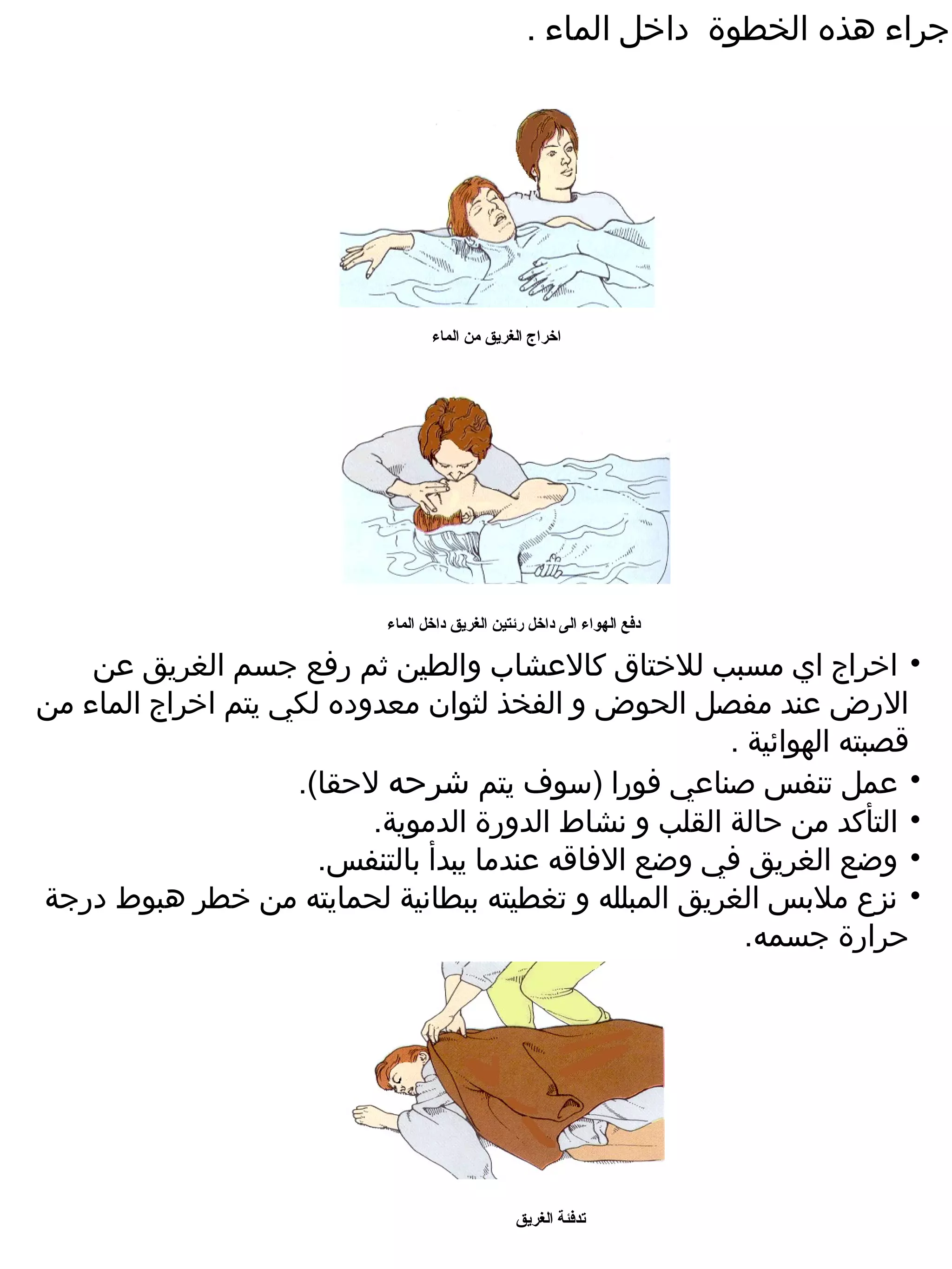 ‫اجراء هذه الخطوة داخل الماء .‬




                                   ‫اخراج الغريق من الماء‬




                            ‫دفع الهواء الى داخل رئتين الغريق داخل الماء‬

    ‫• اخراج اي مسبب للختاق كالعشاب والطين ثم رفع جسم الغريق عن‬
‫الرض عند مفصل الحوض و الفخذ لثوان معدوده لكي يتم اخراج الماء من‬
                                                       ‫قصبته الهوائية .‬
                    ‫• عمل تنفس صناعي فورا )سوف يتم شرحه لحقا(.‬
                          ‫• التأكد من حالة القلب و نشاط الدورة الدموية.‬
                      ‫• وضع الغريق في وضع الفاقه عندما يبدأ بالتنفس.‬
‫• نزع ملبس الغريق المبلله و تغطيته ببطانية لحمايته من خطر هبوط درجة‬
                                                         ‫حرارة جسمه.‬




                                                 ‫تدفئة الغريق‬
 