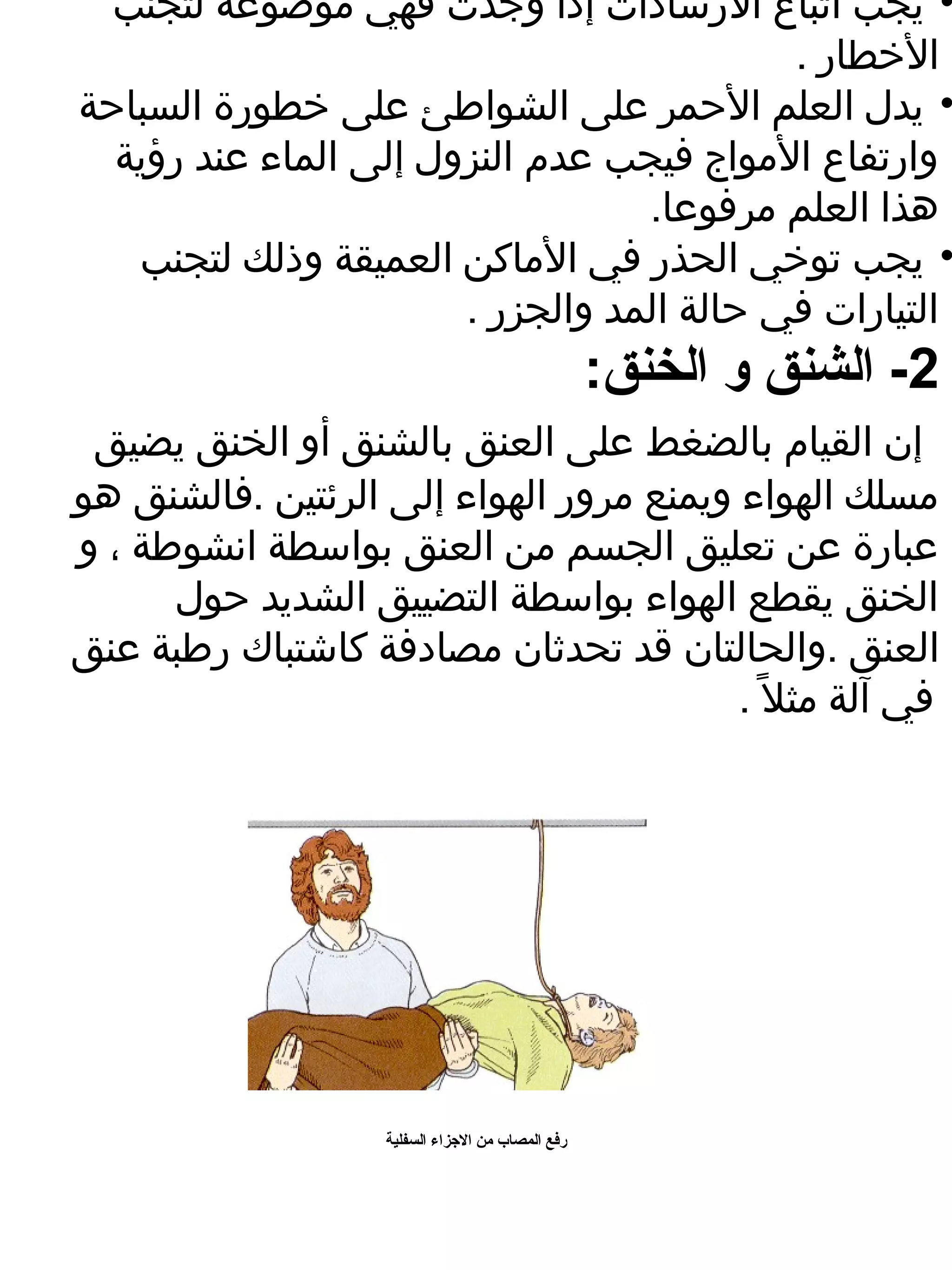 ‫• يجب اتباع الرشادات إذا وجدت فهي موضوعة لتجنب‬
                                           ‫الخطار .‬
‫• يدل العلم الحمر على الشواطئ على خطورة السباحة‬
  ‫وارتفاع المواج فيجب عدم النزول إلى الماء عند رؤية‬
                                  ‫هذا العلم مرفوعا.‬
   ‫• يجب توخي الحذر في الماكن العميقة وذلك لتجنب‬
                       ‫التيارات في حالة المد والجزر .‬
                                                    ‫2- الشنق و الخنق:‬
 ‫إن القيام بالضغط على العنق بالشنق أو الخنق يضيق‬
‫مسلك الهواء ويمنع مرور الهواء إلى الرئتين .فالشنق هو‬
‫عبارة عن تعليق الجسم من العنق بواسطة انشوطة ، و‬
      ‫الخنق يقطع الهواء بواسطة التضييق الشديد حول‬
‫العنق .والحالتان قد تحدثان مصادفة كاشتباك رطبة عنق‬
                                         ‫في آلة مثل . ً .‬




                    ‫رفع المصاب من الرجزاء السفلية‬
 
